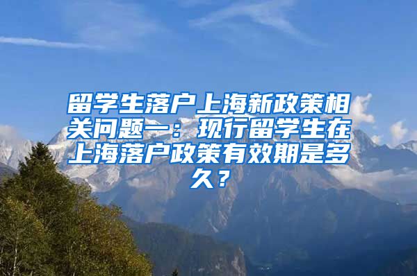 留学生落户上海新政策相关问题一：现行留学生在上海落户政策有效期是多久？