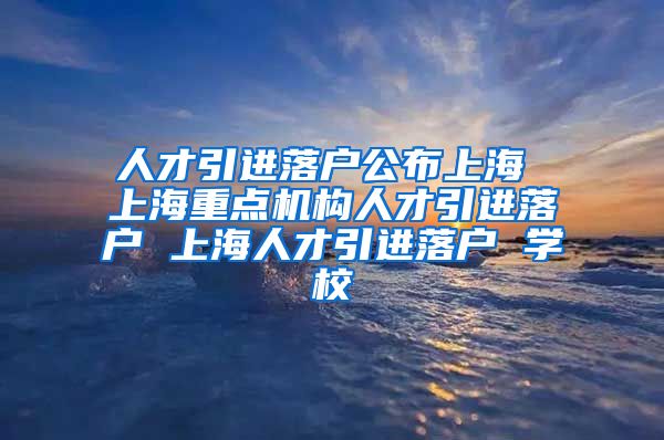 人才引进落户公布上海 上海重点机构人才引进落户 上海人才引进落户 学校