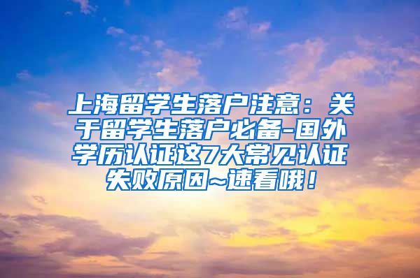 上海留学生落户注意：关于留学生落户必备-国外学历认证这7大常见认证失败原因~速看哦！