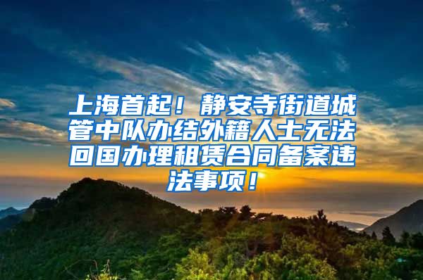 上海首起！静安寺街道城管中队办结外籍人士无法回国办理租赁合同备案违法事项！