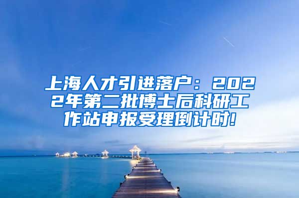 上海人才引进落户：2022年第二批博士后科研工作站申报受理倒计时!