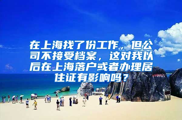 在上海找了份工作，但公司不接受档案，这对我以后在上海落户或者办理居住证有影响吗？