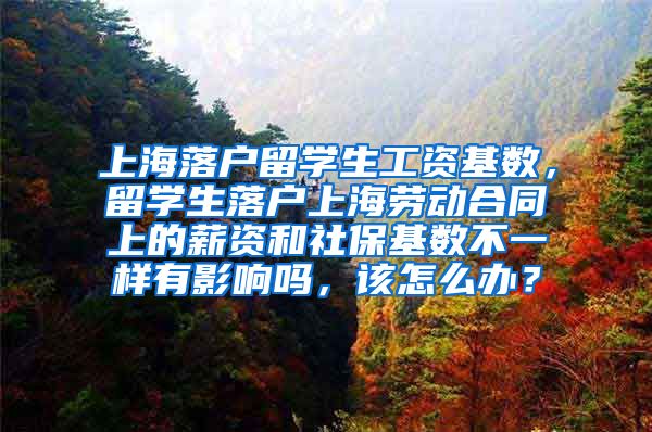 上海落户留学生工资基数，留学生落户上海劳动合同上的薪资和社保基数不一样有影响吗，该怎么办？