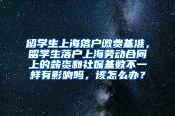 留学生上海落户缴费基准，留学生落户上海劳动合同上的薪资和社保基数不一样有影响吗，该怎么办？