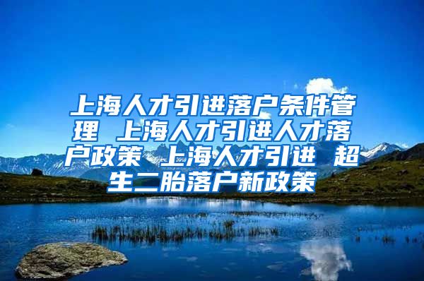 上海人才引进落户条件管理 上海人才引进人才落户政策 上海人才引进 超生二胎落户新政策