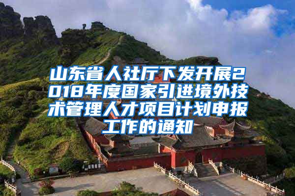 山东省人社厅下发开展2018年度国家引进境外技术管理人才项目计划申报工作的通知