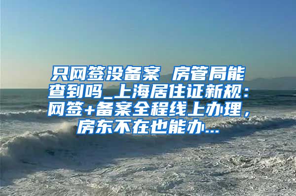 只网签没备案 房管局能查到吗_上海居住证新规：网签+备案全程线上办理，房东不在也能办...