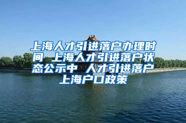 上海人才引进落户办理时间 上海人才引进落户状态公示中 人才引进落户上海户口政策