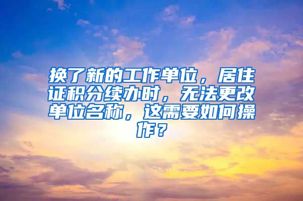 换了新的工作单位，居住证积分续办时，无法更改单位名称，这需要如何操作？