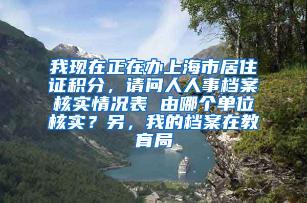 我现在正在办上海市居住证积分，请问人人事档案核实情况表 由哪个单位核实？另，我的档案在教育局