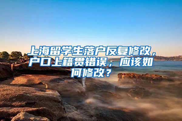 上海留学生落户反复修改，户口上籍贯错误，应该如何修改？