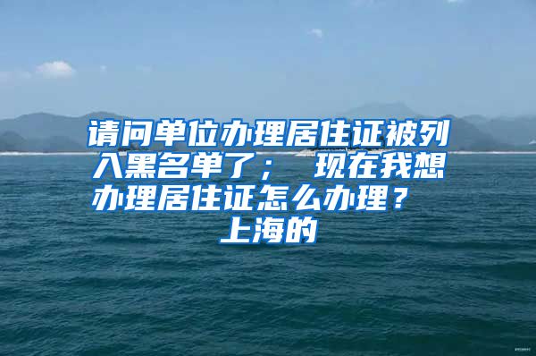 请问单位办理居住证被列入黑名单了； 现在我想办理居住证怎么办理？ 上海的