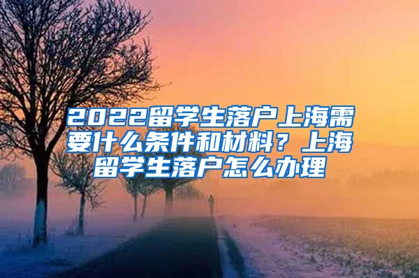 2022留学生落户上海需要什么条件和材料？上海留学生落户怎么办理