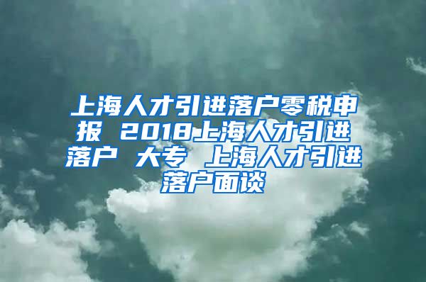 上海人才引进落户零税申报 2018上海人才引进落户 大专 上海人才引进落户面谈