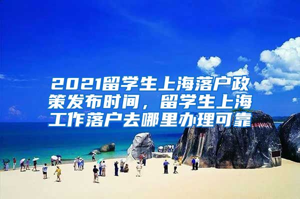 2021留学生上海落户政策发布时间，留学生上海工作落户去哪里办理可靠