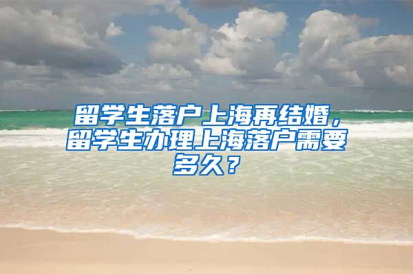 留学生落户上海再结婚，留学生办理上海落户需要多久？