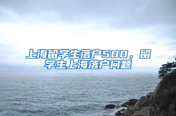 上海留学生落户500，留学生上海落户问题