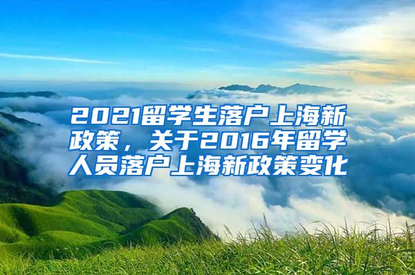 2021留学生落户上海新政策，关于2016年留学人员落户上海新政策变化