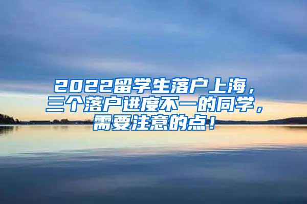 2022留学生落户上海，三个落户进度不一的同学，需要注意的点！