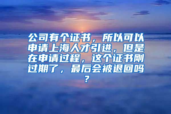 公司有个证书，所以可以申请上海人才引进，但是在申请过程，这个证书刚过期了，最后会被退回吗？