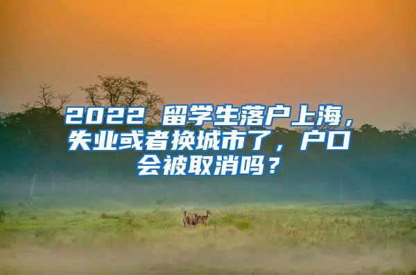 2022 留学生落户上海，失业或者换城市了，户口会被取消吗？