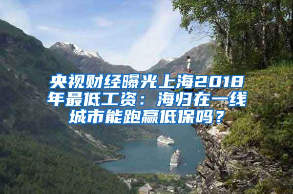 央视财经曝光上海2018年最低工资：海归在一线城市能跑赢低保吗？