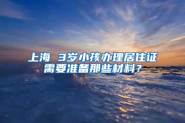 上海 3岁小孩办理居住证需要准备那些材料？