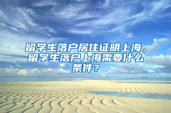 留学生落户居住证明上海，留学生落户上海需要什么条件？