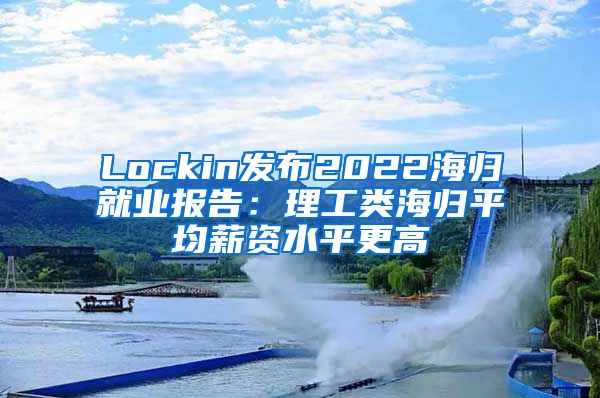 Lockin发布2022海归就业报告：理工类海归平均薪资水平更高