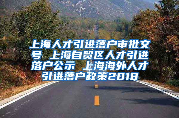 上海人才引进落户审批文号 上海自贸区人才引进落户公示 上海海外人才引进落户政策2018