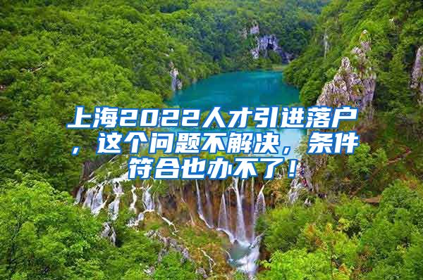 上海2022人才引进落户，这个问题不解决，条件符合也办不了！