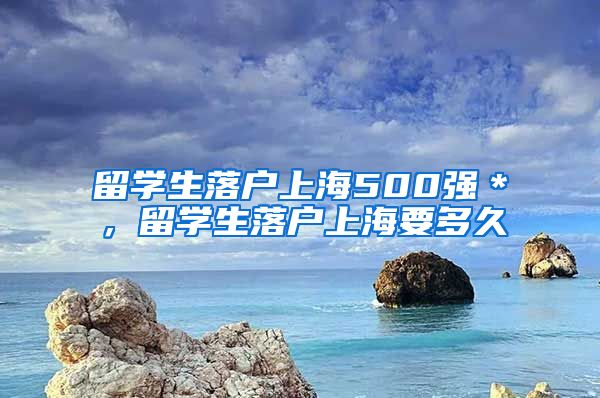 留学生落户上海500强＊，留学生落户上海要多久