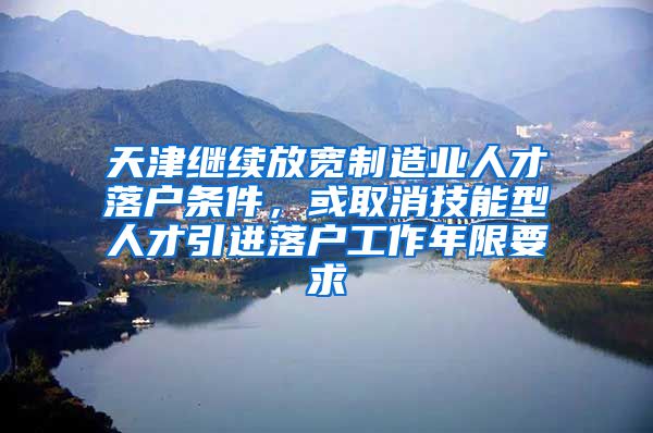 天津继续放宽制造业人才落户条件，或取消技能型人才引进落户工作年限要求