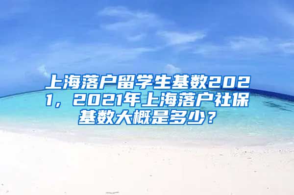 上海落户留学生基数2021，2021年上海落户社保基数大概是多少？