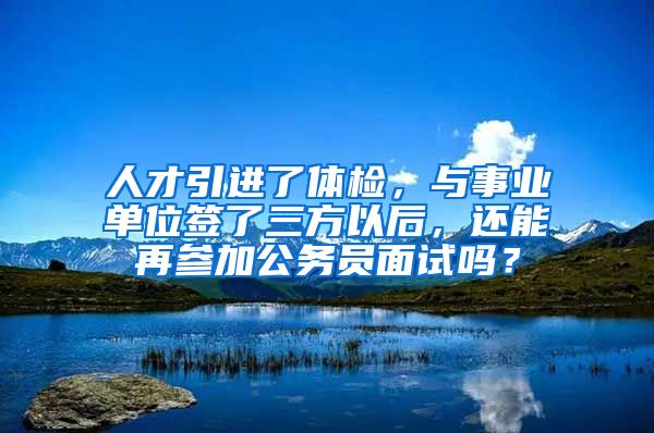 人才引进了体检，与事业单位签了三方以后，还能再参加公务员面试吗？