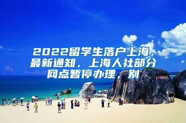 2022留学生落户上海，最新通知，上海人社部分网点暂停办理，别