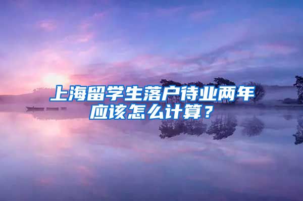 上海留学生落户待业两年应该怎么计算？