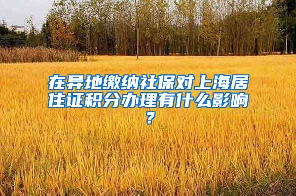 在异地缴纳社保对上海居住证积分办理有什么影响？