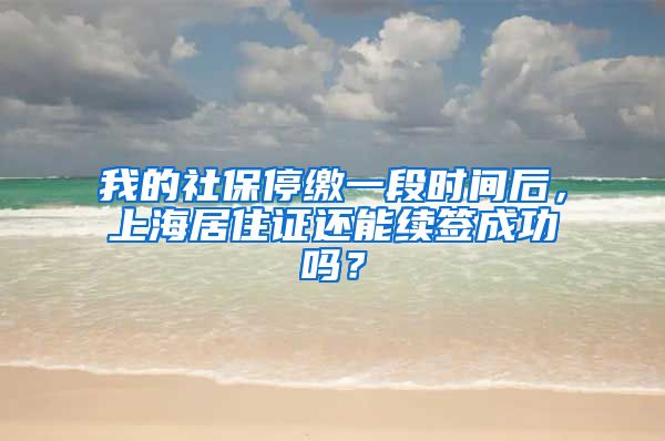 我的社保停缴一段时间后，上海居住证还能续签成功吗？