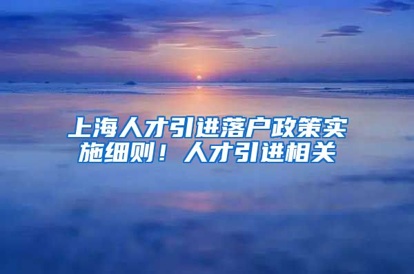 上海人才引进落户政策实施细则！人才引进相关