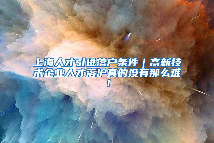 上海人才引进落户条件｜高新技术企业人才落沪真的没有那么难！