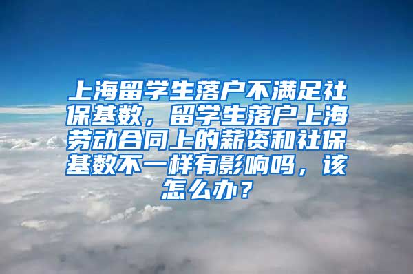 上海留学生落户不满足社保基数，留学生落户上海劳动合同上的薪资和社保基数不一样有影响吗，该怎么办？