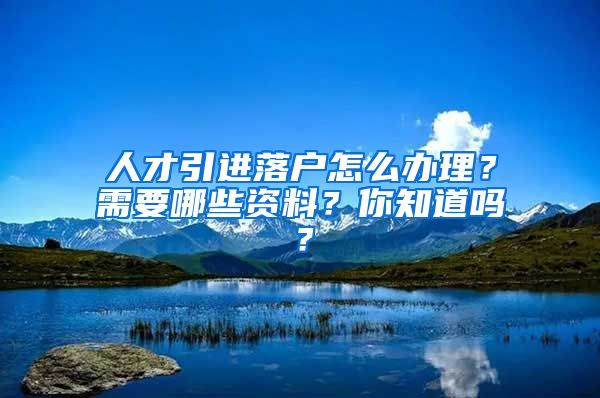 人才引进落户怎么办理？需要哪些资料？你知道吗？