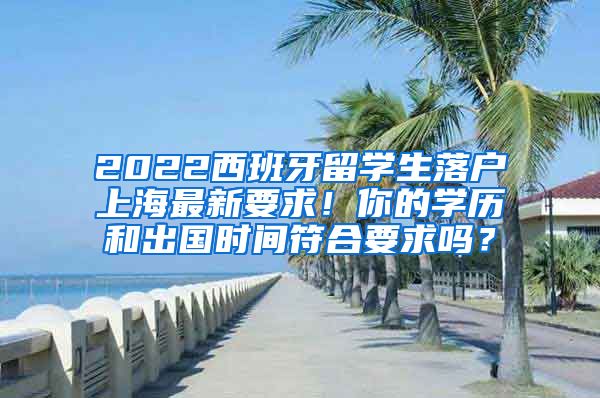 2022西班牙留学生落户上海最新要求！你的学历和出国时间符合要求吗？