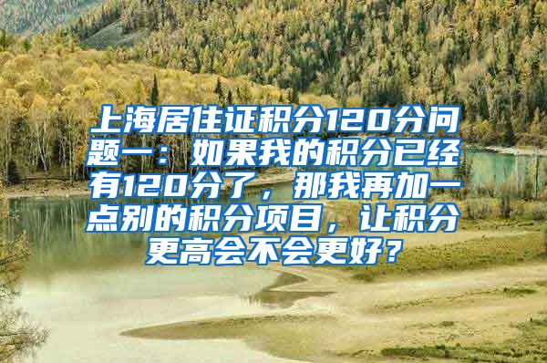 上海居住证积分120分问题一：如果我的积分已经有120分了，那我再加一点别的积分项目，让积分更高会不会更好？