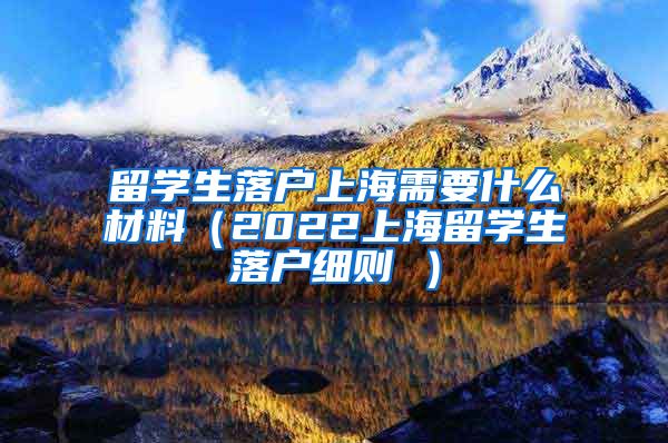 留学生落户上海需要什么材料（2022上海留学生落户细则 ）