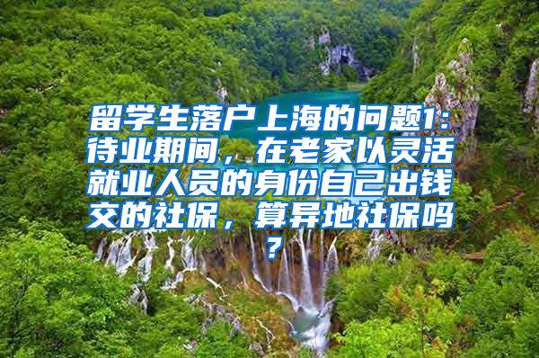 留学生落户上海的问题1：待业期间，在老家以灵活就业人员的身份自己出钱交的社保，算异地社保吗？