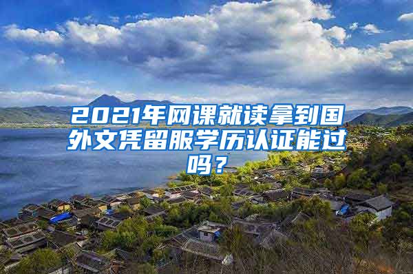 2021年网课就读拿到国外文凭留服学历认证能过吗？