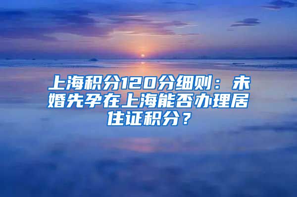 上海积分120分细则：未婚先孕在上海能否办理居住证积分？