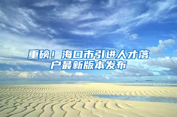 重磅！海口市引进人才落户最新版本发布